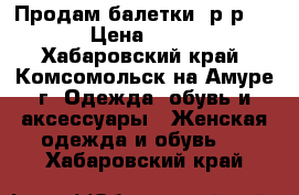 Продам балетки, р-р 37 › Цена ­ 400 - Хабаровский край, Комсомольск-на-Амуре г. Одежда, обувь и аксессуары » Женская одежда и обувь   . Хабаровский край